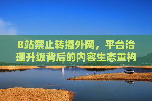 B站禁止转播外网，平台治理升级背后的内容生态重构，B站禁止转播外网，平台治理升级背后的内容生态重构