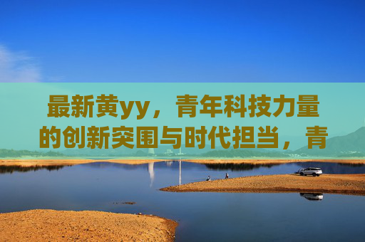 最新黄yy，青年科技力量的创新突围与时代担当，青年科技力量，创新突围与时代担当