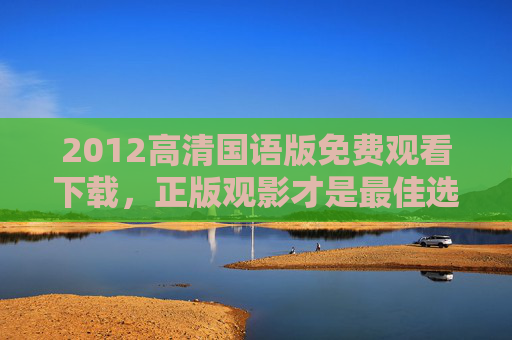2012高清国语版免费观看下载，正版观影才是最佳选择，正版观影首选，2012高清国语版