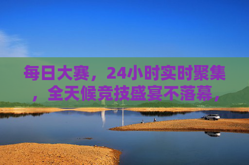 每日大赛，24小时实时聚集，全天候竞技盛宴不落幕，每日大赛，24小时全天候竞技盛宴不落幕