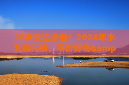18岁女生必看！2024年水乳排行榜，平价好物&学生党首选，2024学生党水乳排行榜，18岁女生平价好物首选