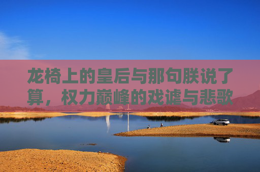 龙椅上的皇后与那句朕说了算，权力巅峰的戏谑与悲歌，龙椅上的皇后，朕说了算的戏谑与悲歌