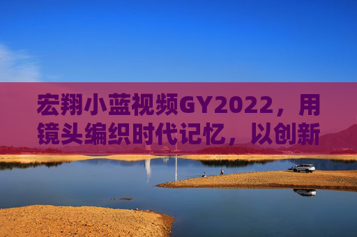 宏翔小蓝视频GY2022，用镜头编织时代记忆，以创新点亮文化微光，宏翔小蓝视频GY2022，镜头织时代记忆，创新点文化微光