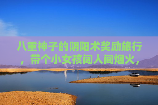 八重神子的阴阳术奖励旅行，带个小女孩闯人间烟火，八重神子携小女孩，阴阳术闯人间烟火