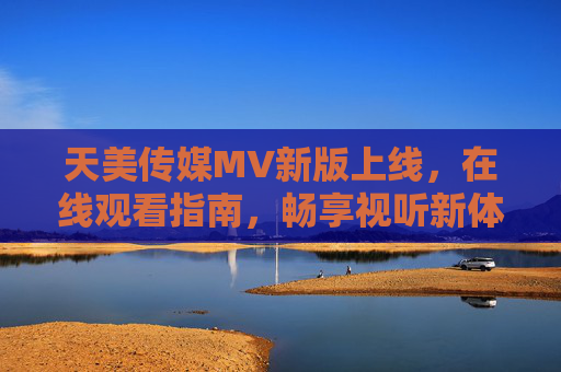 天美传媒MV新版上线，在线观看指南，畅享视听新体验，天美传媒MV新版上线，在线观看指南，畅享视听新体验