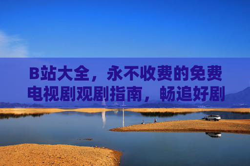 B站大全，永不收费的免费电视剧观剧指南，畅追好剧无需会员套路，B站免费电视剧大全，畅追好剧无需会员套路