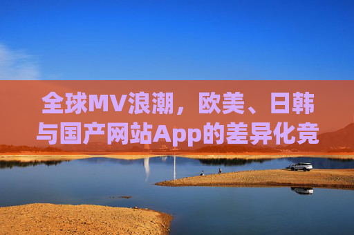 全球MV浪潮，欧美、日韩与国产网站App的差异化竞争与文化表达，全球MV浪潮，欧美、日韩与国产的差异化竞争与文化表达