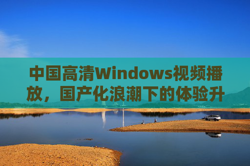 中国高清Windows视频播放，国产化浪潮下的体验升级与创新突破，国产化浪潮下的中国高清Windows视频播放，体验升级与创新突破