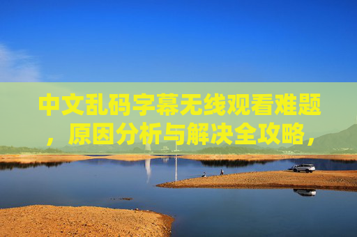 中文乱码字幕无线观看难题，原因分析与解决全攻略，中文乱码字幕无线观看，难题分析与解决全攻略