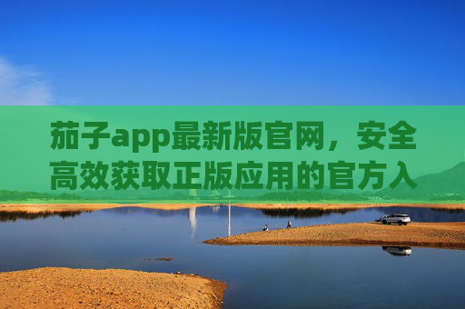 茄子app最新版官网，安全高效获取正版应用的官方入口，茄子app最新版官网，安全高效正版应用官方入口