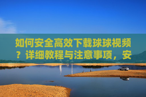 如何安全高效下载球球视频？详细教程与注意事项，安全高效下载球球视频，详细教程与注意事项
