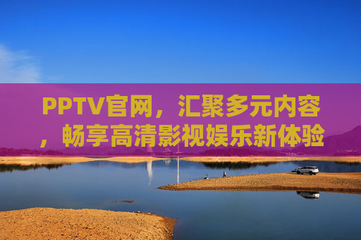 PPTV官网，汇聚多元内容，畅享高清影视娱乐新体验，PPTV官网，畅享多元高清影视娱乐新体验