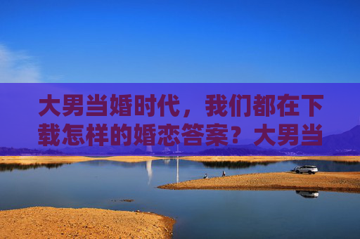 大男当婚时代，我们都在下载怎样的婚恋答案？大男当婚时代，我们如何下载婚恋答案？