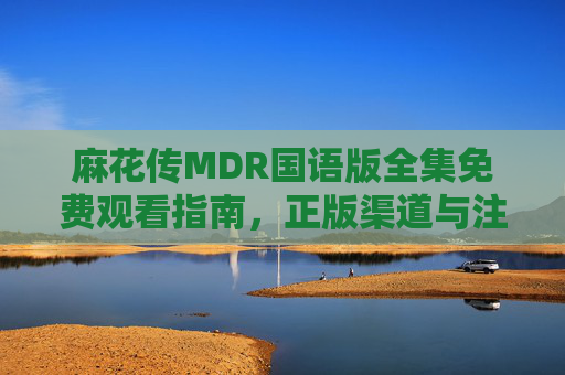 麻花传MDR国语版全集免费观看指南，正版渠道与注意事项，麻花传MDR国语版全集免费观看指南，正版渠道与注意事项