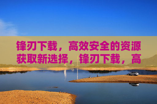 锋刃下载，高效安全的资源获取新选择，锋刃下载，高效安全的资源获取新选择