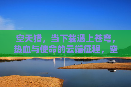空天猎，当下载遇上苍穹，热血与使命的云端征程，空天猎，苍穹热血征程