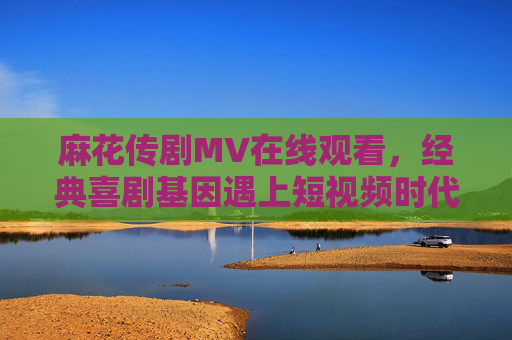 麻花传剧MV在线观看，经典喜剧基因遇上短视频时代，笑点浓度超标预警！麻花传剧MV上线，经典喜剧基因×短视频时代，笑点浓度超标预警！