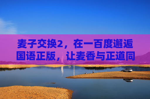 麦子交换2，在一百度邂逅国语正版，让麦香与正道同行，麦子交换2，邂逅国语正版，麦香与正道同行