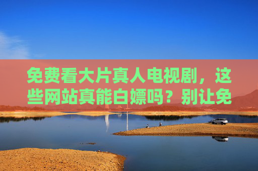 免费看大片真人电视剧，这些网站真能白嫖吗？别让免费坑了你！免费看大片网站真能白嫖？别让免费坑了你！