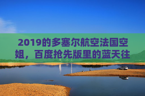 2019的多塞尔航空法国空姐，百度抢先版里的蓝天往事，2019多塞尔航空法国空姐，百度抢先版蓝天往事