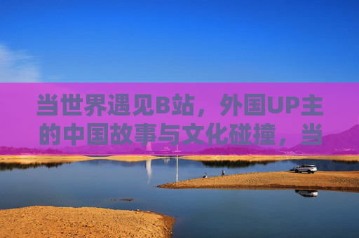 当世界遇见B站，外国UP主的中国故事与文化碰撞，当世界遇见B站，外国UP主的中国故事与文化碰撞