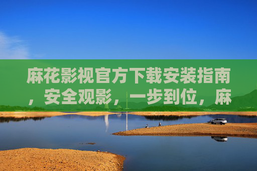 麻花影视官方下载安装指南，安全观影，一步到位，麻花影视官方下载安装指南，安全观影一步到位