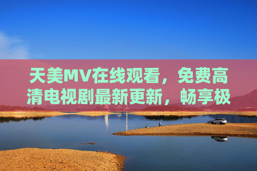 天美MV在线观看，免费高清电视剧最新更新，畅享极致视觉盛宴，天美免费高清MV电视剧最新更新，畅享极致视觉盛宴