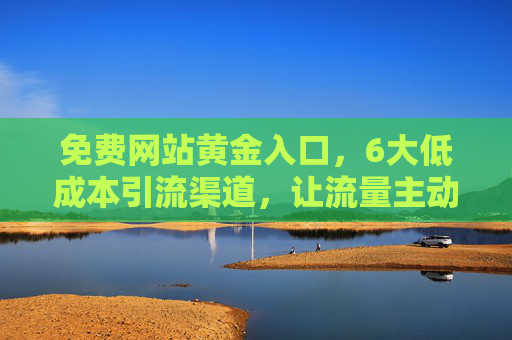 免费网站黄金入口，6大低成本引流渠道，让流量主动找上门！免费网站黄金入口+6大低成本引流渠道，流量主动找上门！