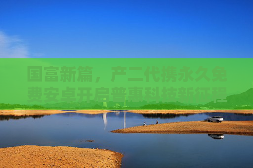 国富新篇，产二代携永久免费安卓开启普惠科技新征程，产二代携永久免费安卓启普惠科技新篇