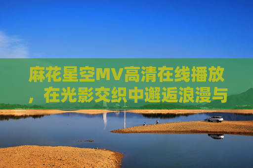 麻花星空MV高清在线播放，在光影交织中邂逅浪漫与自由，麻花星空MV，光影交织邂逅浪漫与自由