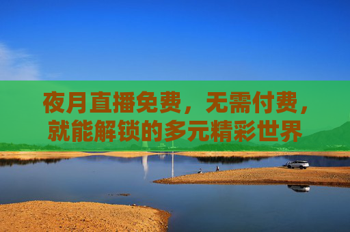 夜月直播免费，无需付费，就能解锁的多元精彩世界