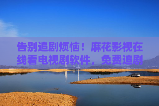 告别追剧烦恼！麻花影视在线看电视剧软件，免费追剧新体验，告别追剧烦恼！麻花影视免费追剧新体验