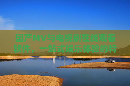 国产MV与电视剧在线观看软件，一站式娱乐体验的特点解析，一站式娱乐，国产MV与电视剧在线观看软件特点解析