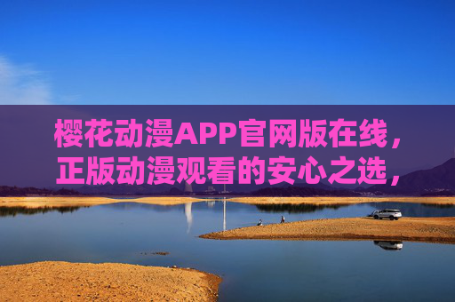 樱花动漫APP官网版在线，正版动漫观看的安心之选，樱花动漫APP官网版，正版动漫安心之选