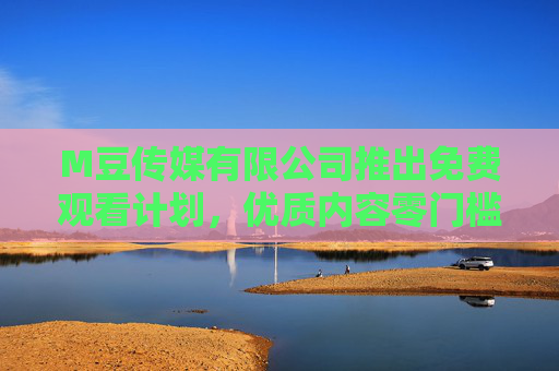 M豆传媒有限公司推出免费观看计划，优质内容零门槛，普惠大众新体验，M豆传媒免费观看计划，优质内容零门槛，普惠大众新体验