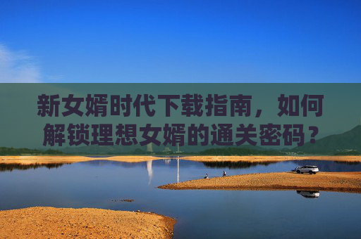 新女婿时代下载指南，如何解锁理想女婿的通关密码？新女婿时代，解锁理想女婿的通关密码