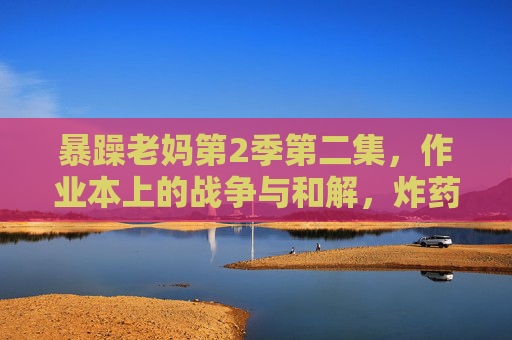 暴躁老妈第2季第二集，作业本上的战争与和解，炸药桶里藏着的棉花糖，暴躁老妈第2季第二集，作业本上的战争与和解，炸药桶里藏着的棉花糖