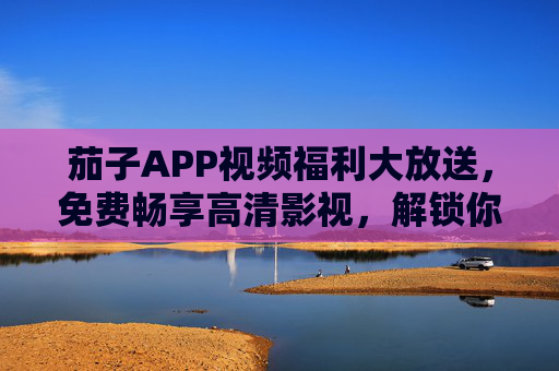 茄子APP视频福利大放送，免费畅享高清影视，解锁你的专属娱乐时光！茄子APP免费高清影视福利大放送，解锁专属娱乐时光