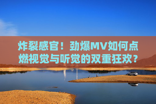 炸裂感官！劲爆MV如何点燃视觉与听觉的双重狂欢？炸裂感官！劲爆MV点燃视听双重狂欢
