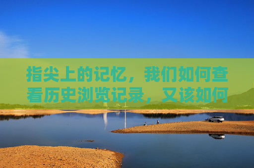 指尖上的记忆，我们如何查看历史浏览记录，又该如何守护它？指尖记忆，浏览记录的查看与守护