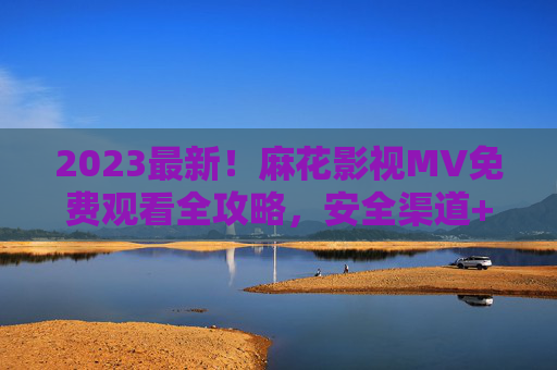 2023最新！麻花影视MV免费观看全攻略，安全渠道+资源汇总，2023最新麻花影视MV免费观看全攻略，安全渠道+资源汇总
