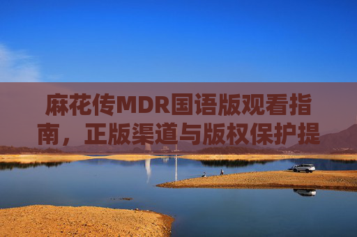 麻花传MDR国语版观看指南，正版渠道与版权保护提醒，麻花传MDR国语版观看指南，正版渠道与版权保护提醒