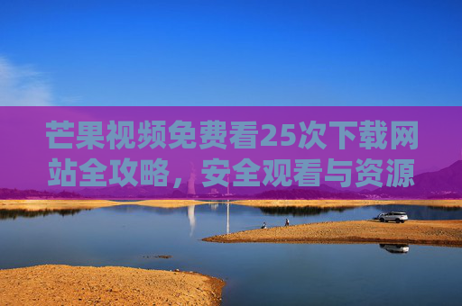 芒果视频免费看25次下载网站全攻略，安全观看与资源获取指南，芒果视频免费看25次下载全攻略，安全观看与资源获取指南