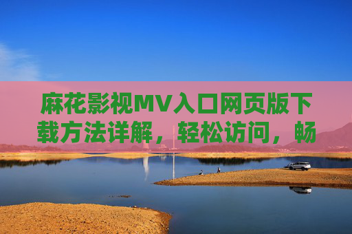 麻花影视MV入口网页版下载方法详解，轻松访问，畅享精彩