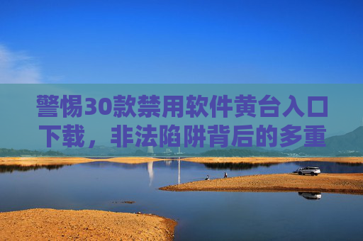 警惕30款禁用软件黄台入口下载，非法陷阱背后的多重风险与正确应对