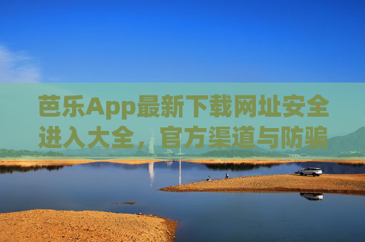 芭乐App最新下载网址安全进入大全，官方渠道与防骗指南，芭乐App官方安全下载网址大全及防骗指南