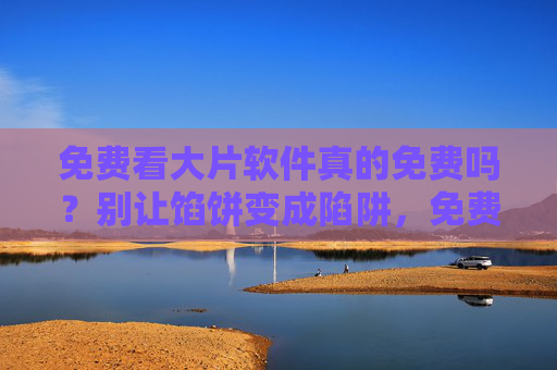 免费看大片软件真的免费吗？别让馅饼变成陷阱，免费看大片软件，馅饼还是陷阱？
