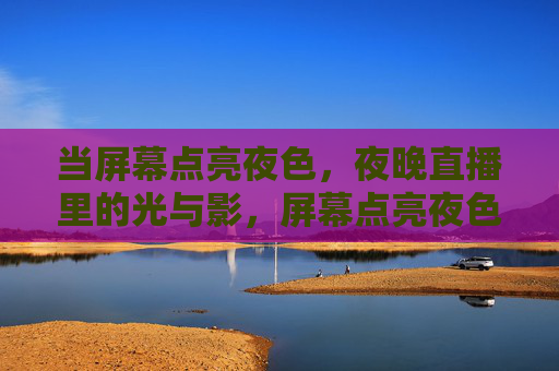 当屏幕点亮夜色，夜晚直播里的光与影，屏幕点亮夜色，夜晚直播的光与影