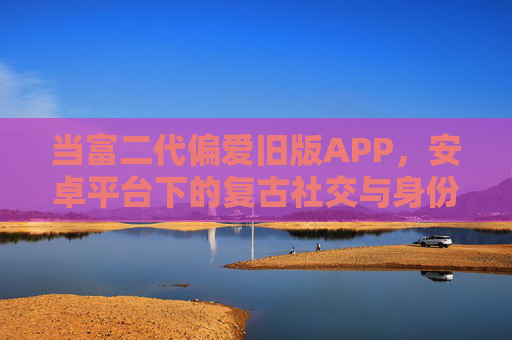 当富二代偏爱旧版APP，安卓平台下的复古社交与身份认同，富二代与安卓旧版APP，复古社交中的身份认同