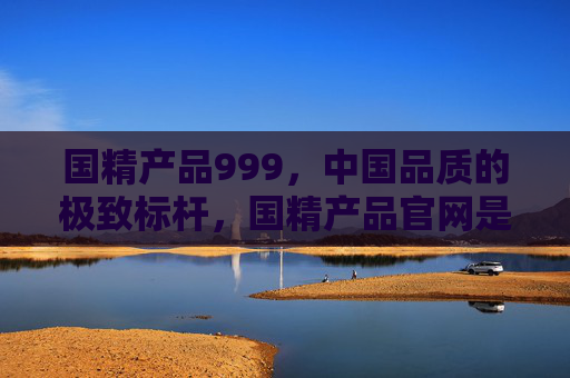 国精产品999，中国品质的极致标杆，国精产品官网是您的权威指南，国精产品999，中国品质极致标杆与权威指南